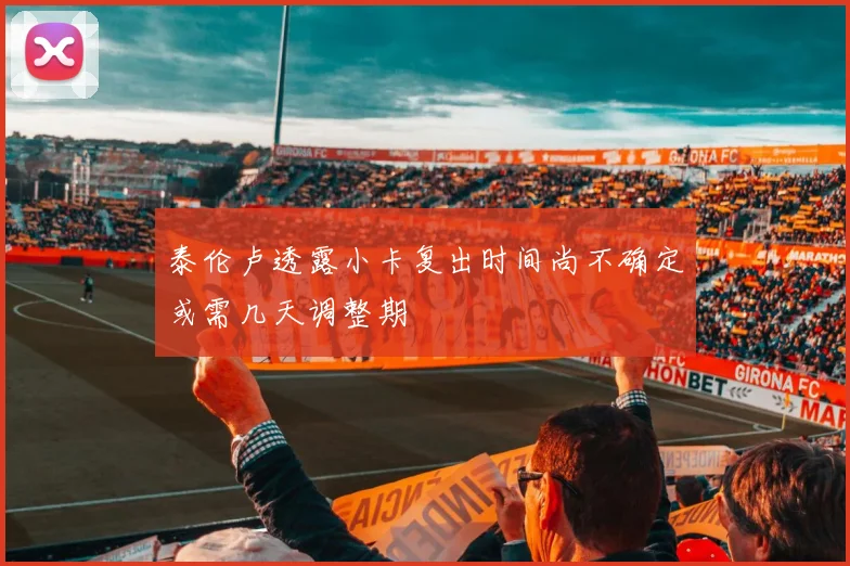 泰伦卢透露小卡复出时间尚不确定或需几天调整期
