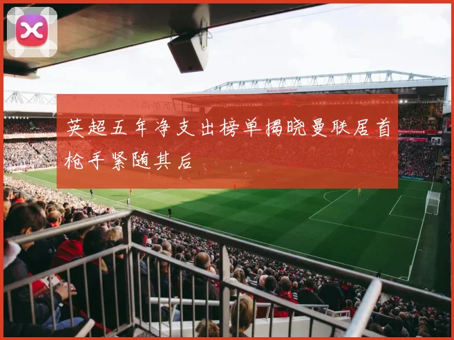 英超五年净支出榜单揭晓曼联居首枪手紧随其后