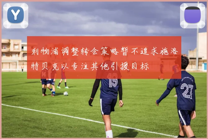 利物浦调整转会策略暂不追求施洛特贝克以专注其他引援目标