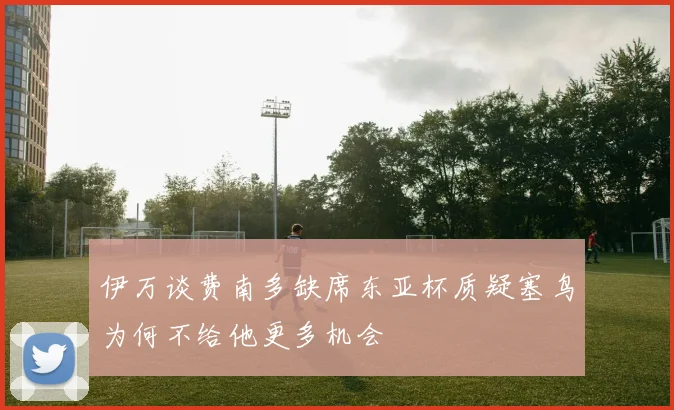 伊万谈费南多缺席东亚杯质疑塞鸟为何不给他更多机会