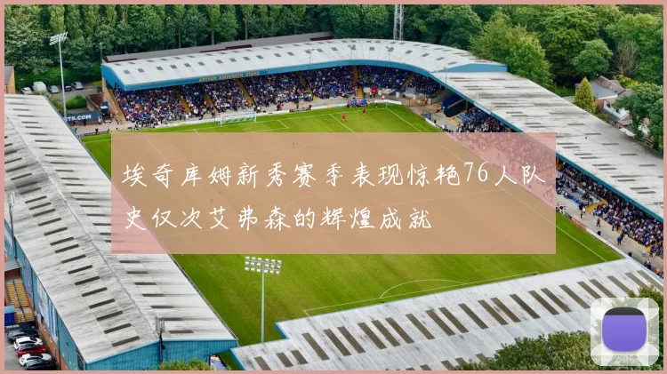 埃奇库姆新秀赛季表现惊艳76人队史仅次艾弗森的辉煌成就