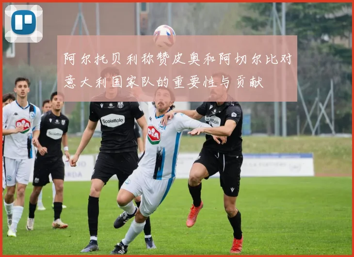 阿尔托贝利称赞皮奥和阿切尔比对意大利国家队的重要性与贡献