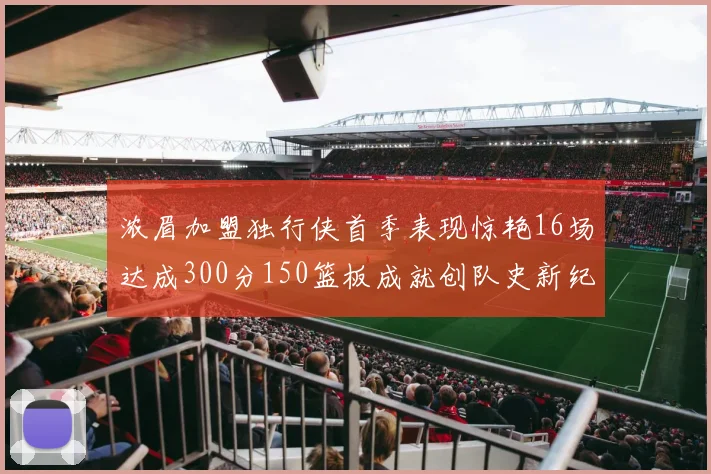 浓眉加盟独行侠首季表现惊艳16场达成300分150篮板成就创队史新纪录