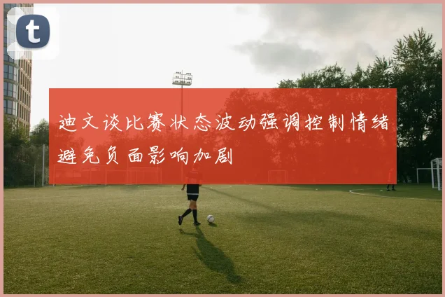 迪文谈比赛状态波动强调控制情绪避免负面影响加剧