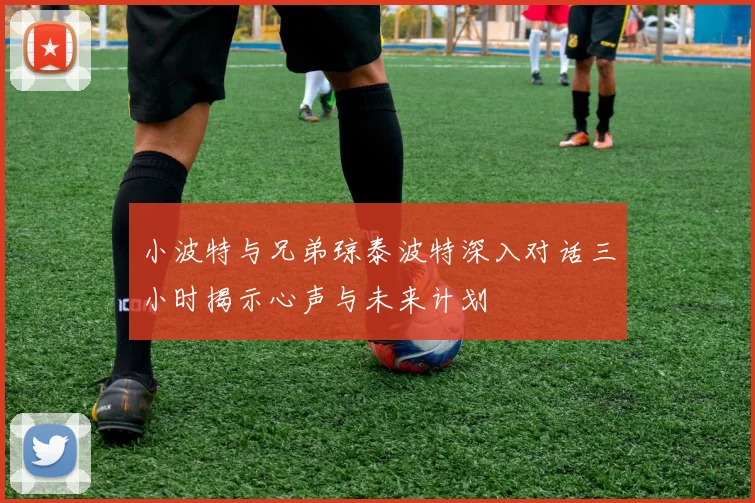 小波特与兄弟琼泰波特深入对话三小时揭示心声与未来计划