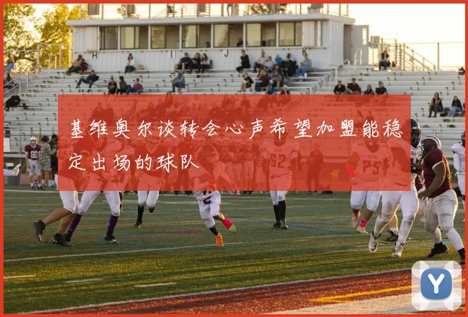 基维奥尔谈转会心声希望加盟能稳定出场的球队