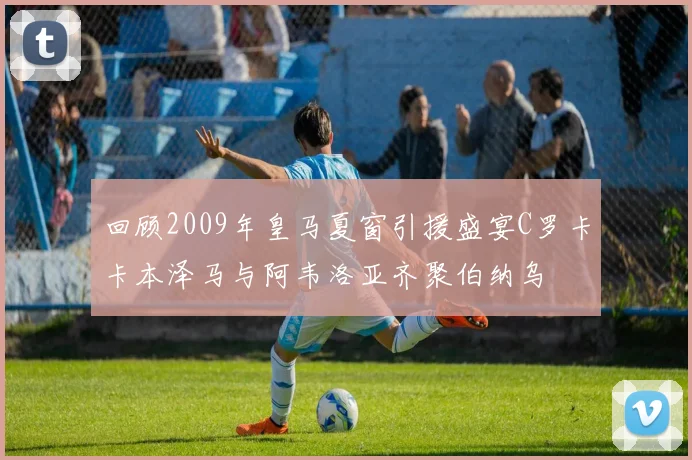 回顾2009年皇马夏窗引援盛宴C罗卡卡本泽马与阿韦洛亚齐聚伯纳乌