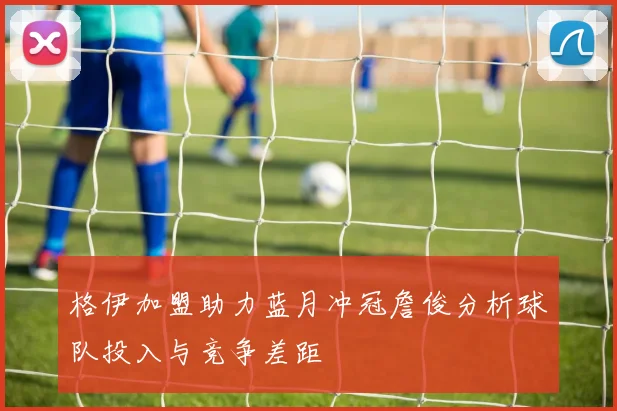 格伊加盟助力蓝月冲冠詹俊分析球队投入与竞争差距