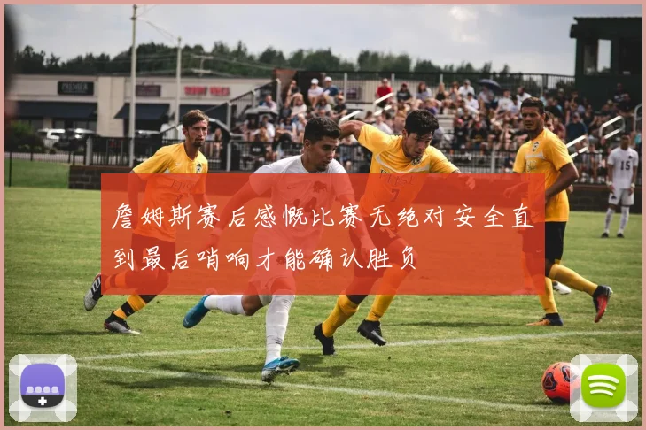 詹姆斯赛后感慨比赛无绝对安全直到最后哨响才能确认胜负