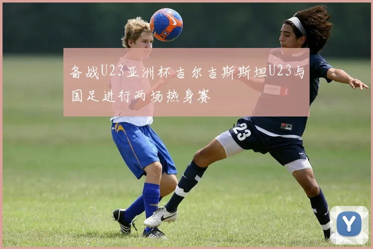 备战U23亚洲杯吉尔吉斯斯坦U23与国足进行两场热身赛