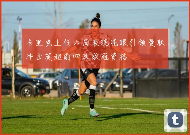 卡里克上任六周表现亮眼引领曼联冲击英超前四及欧冠资格