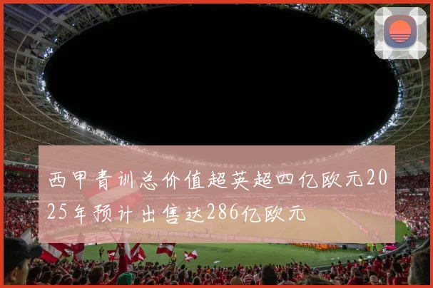 西甲青训总价值超英超四亿欧元2025年预计出售达286亿欧元