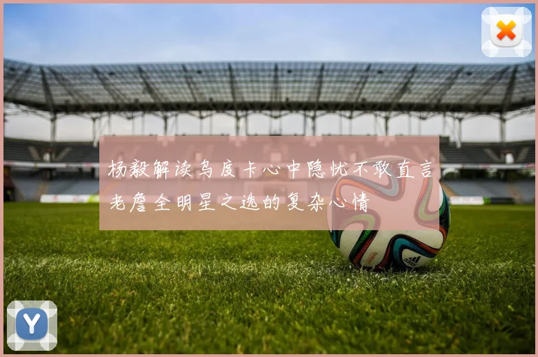 杨毅解读乌度卡心中隐忧不敢直言老詹全明星之选的复杂心情