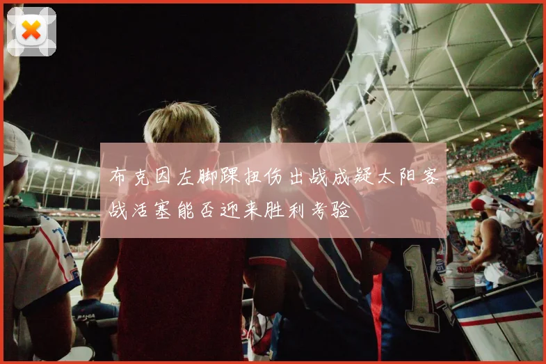 布克因左脚踝扭伤出战成疑太阳客战活塞能否迎来胜利考验