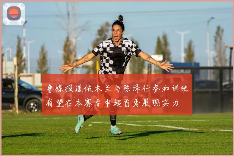 鲁媒报道依木兰与陈泽仕参加训练有望在本赛季中超首秀展现实力