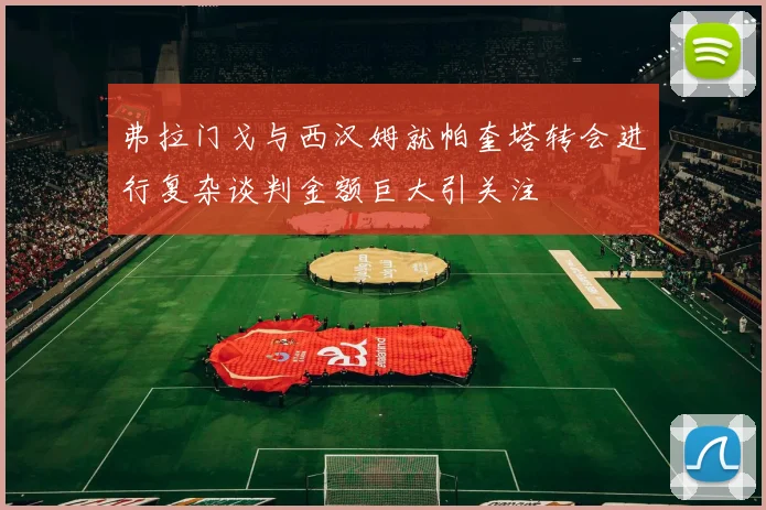 弗拉门戈与西汉姆就帕奎塔转会进行复杂谈判金额巨大引关注