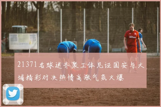 21371名球迷齐聚工体见证国安与大埔精彩对决热情高涨气氛火爆