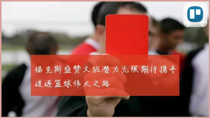 福克斯盛赞文班潜力无限期待携手追逐篮球伟大之路