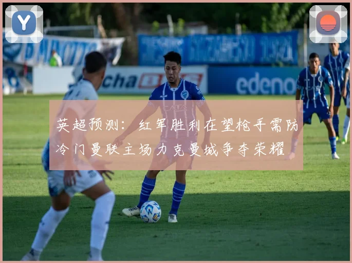 英超预测：红军胜利在望枪手需防冷门曼联主场力克曼城争夺荣耀