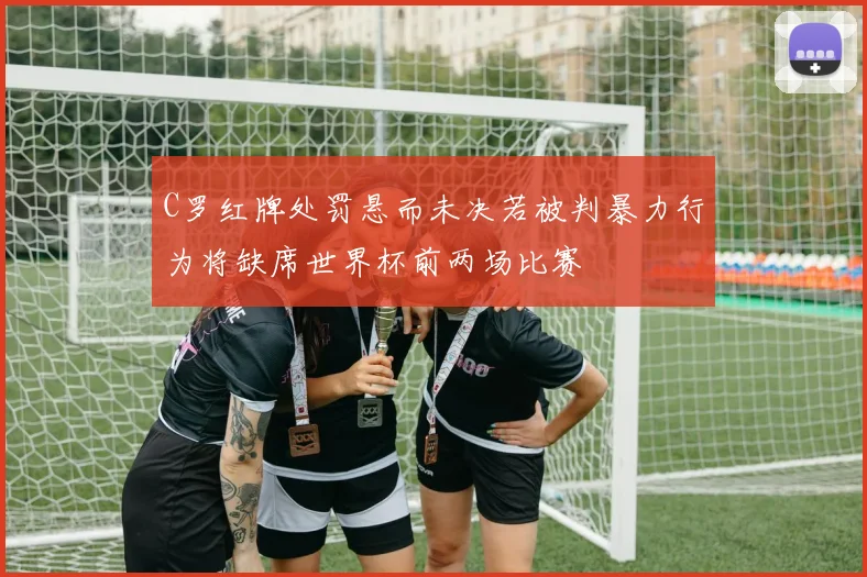 C罗红牌处罚悬而未决若被判暴力行为将缺席世界杯前两场比赛