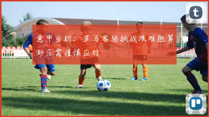 意甲分析：罗马客场挑战艰难胜算渺茫需谨慎应对
