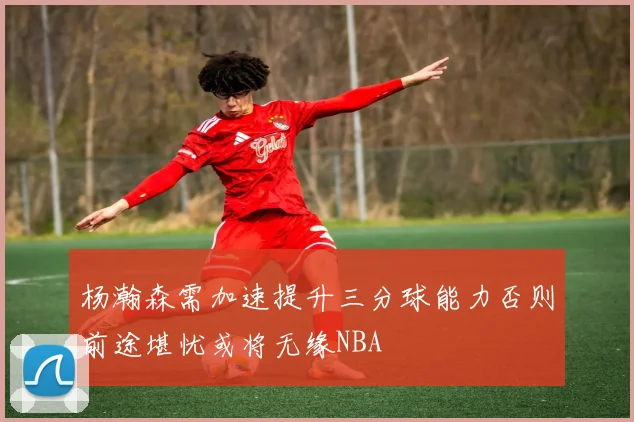 杨瀚森需加速提升三分球能力否则前途堪忧或将无缘NBA